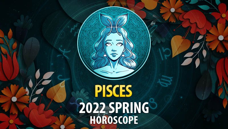 Pisces - 2022 Spring Horoscope